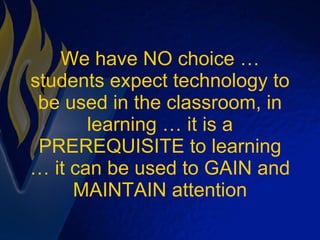 We have NO choice … students expect technology to be used in the classroom, in learning … it is a PREREQUISITE to learning … it can be used to GAIN and MAINTAIN attention 