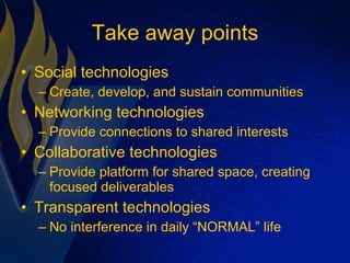 Take away points Social technologies Create, develop, and sustain communities Networking technologies Provide connections to shared interests Collaborative technologies Provide platform for shared space, creating focused deliverables Transparent technologies No interference in daily “NORMAL” life 