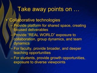 Take away points on … Collaborative technologies Provide platform for shared space, creating focused deliverables Provide “REAL WORLD” exposure to collaboration, group dynamics, and team dynamics For faculty, provide broader, and deeper teaching opportunities For students, provide growth opportunities, exposure to diverse viewpoints 