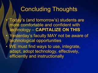 Concluding Thoughts Today’s (and tomorrow’s) students are more comfortable and confident with technology –  CAPITALIZE ON THIS Yesterday’s faculty MAY not be aware of technological opportunities WE must find ways to use, integrate, adapt, adopt technology, effectively, efficiently and instructionally 