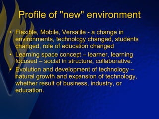 Profile of "new" environment Flexible, Mobile, Versatile - a change in environments, technology changed, students changed, role of education changed  Learning space concept – learner, learning focused – social in structure, collaborative. Evolution and development of technology – natural growth and expansion of technology, whether result of business, industry, or education.  