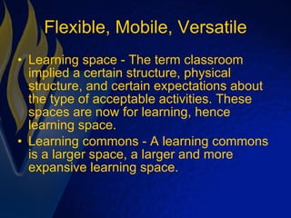 Flexible, Mobile, Versatile Learning space - The term classroom implied a certain structure, physical structure, and certain expectations about the type of acceptable activities. These spaces are now for learning, hence learning space. Learning commons - A learning commons is a larger space, a larger and more expansive learning space. 