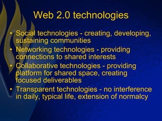 Web 2.0 technologies Social technologies - creating, developing, sustaining communities Networking technologies - providing connections to shared interests Collaborative technologies - providing platform for shared space, creating focused deliverables Transparent technologies - no interference in daily, typical life, extension of normalcy 