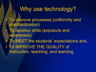 Why use technology? To improve processes (uniformity and standardization) To develop skills (exposure and awareness) To MEET the students’ expectations and, To IMPROVE THE QUALITY of instruction, teaching, and learning 