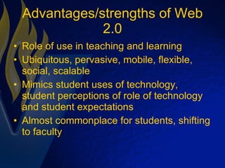 Advantages/strengths of Web 2.0 Role of use in teaching and learning Ubiquitous, pervasive, mobile, flexible, social, scalable Mimics student uses of technology, student perceptions of role of technology and student expectations Almost commonplace for students, shifting to faculty 
