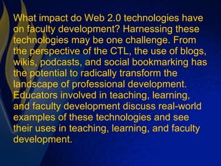 What impact do Web 2.0 technologies have on faculty development? Harnessing these technologies may be one challenge. From the perspective of the CTL, the use of blogs, wikis, podcasts, and social bookmarking has the potential to radically transform the landscape of professional development. Educators involved in teaching, learning, and faculty development discuss real-world examples of these technologies and see their uses in teaching, learning, and faculty development. 