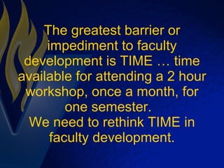 The greatest barrier or impediment to faculty development is TIME … time available for attending a 2 hour workshop, once a month, for one semester.  We need to rethink TIME in faculty development. 