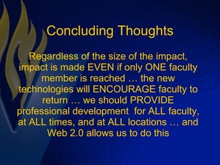 Concluding Thoughts Regardless of the size of the impact, impact is made EVEN if only ONE faculty member is reached … the new technologies will ENCOURAGE faculty to return … we should PROVIDE professional development  for ALL faculty, at ALL times, and at ALL locations … and Web 2.0 allows us to do this 