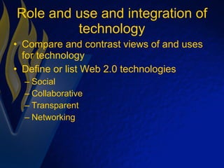 Role and use and integration of technology Compare and contrast views of and uses for technology Define or list Web 2.0 technologies Social  Collaborative Transparent Networking 