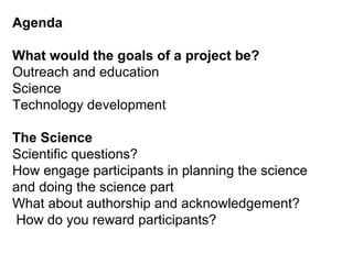 Agenda What would the goals of a project be? Outreach and education Science Technology development The Science Scientific questions? How engage participants in planning the science and doing the science part What about authorship and acknowledgement?  How do you reward participants?  