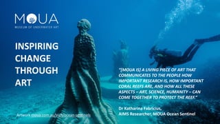 “[MOUA IS] A LIVING PIECE OF ART THAT
COMMUNICATES TO THE PEOPLE HOW
IMPORTANT RESEARCH IS, HOW IMPORTANT
CORAL REEFS ARE, AND HOW ALL THESE
ASPECTS – ART, SCIENCE, HUMANITY – CAN
COME TOGETHER TO PROTECT THE REEF.”
Dr Katharina Fabricius,
AIMS Researcher, MOUA Ocean Sentinel
INSPIRING
CHANGE
THROUGH
ART
Artwork moua.com.au/visit/ocean-sentinels
 