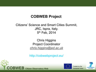 COBWEB Project
Citizens’ Science and Smart Cities Summit,
JRC, Ispra, Italy.
5th Feb, 2014
Chris Higgins
Project Coordinator
chris.higgins@ed.ac.uk
http://cobwebproject.eu/

 