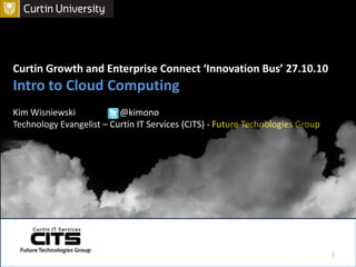 Curtin Growth and Enterprise Connect ‘Innovation Bus’ 27.10.10 Intro to Cloud Computing Kim Wisniewski    	@kimono   Technology Evangelist – Curtin IT Services (CITS) - Future Technologies Group  1 