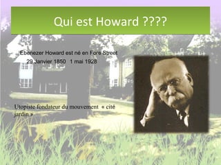 Qui est Howard ????Qui est Howard ????
Ebenezer Howard est né en Fore Street
29 Janvier 1850 1 mai 1928
Utopiste fondateur du mouvement « cité
jardin »
 
