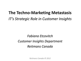 The Techno-Marketing Metastasis
IT’s Strategic Role in Customer Insights



          Fabiana Etcovitch
     Customer Insights Department
          Reitmans Canada


             Reitmans Canada © 2012
 