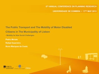Pedro Morais
Rafael Guerreiro
Nuno Marques da Costa
6TH ANNUAL CONFERENCE ON PLANNING RESEARCH
UNIVERSIDADE DE COIMBRA  17TH MAY 2013
The Public Transport and The Mobility of Motor Disabled
Citizens in The Municipality of Lisbon
- Mobility for New Social Challenges-
 