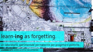 learn-ing as forgetting.
un laboratorio sperimentale permanente per progettare politiche.
LEARNING CITY: VERSO LA CITTA’ CHE APPRENDE.
 