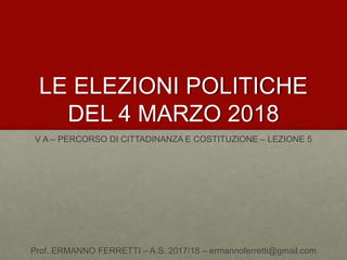 LE ELEZIONI POLITICHE
DEL 4 MARZO 2018
V A – PERCORSO DI CITTADINANZA E COSTITUZIONE – LEZIONE 5
Prof. ERMANNO FERRETTI – A.S. 2017/18 – ermannoferretti@gmail.com
 