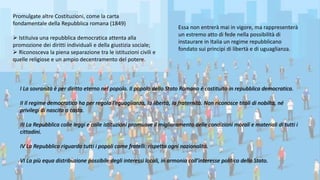 Essa non entrerà mai in vigore, ma rappresenterà
un estremo atto di fede nella possibilità di
instaurare in Italia un regime repubblicano
fondato sui principi di libertà e di uguaglianza.
I La sovranità è per diritto eterno nel popolo. Il popolo dello Stato Romano è costituito in repubblica democratica.
II Il regime democratico ha per regola l’eguaglianza, la libertà, la fraternità. Non riconosce titoli di nobiltà, né
privilegi di nascita o casta.
III La Repubblica colle leggi e colle istituzioni promuove il miglioramento delle condizioni morali e materiali di tutti i
cittadini.
IV La Repubblica riguarda tutti i popoli come fratelli: rispetta ogni nazionalità.
VI La più equa distribuzione possibile degli interessi locali, in armonia coll’interesse politico dello Stato.
Promulgate altre Costituzioni, come la carta
fondamentale della Repubblica romana (1849)
 Istituiva una repubblica democratica attenta alla
promozione dei diritti individuali e della giustizia sociale;
 Riconosceva la piena separazione tra le istituzioni civili e
quelle religiose e un ampio decentramento del potere.
 