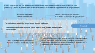 «L’Italia è una Repubblica democratica, fondata sul lavoro.
La sovranità appartiene al popolo, che la esercita nelle forme e nei limiti della
Costituzione».
Articolo 1
Nel nostro paese vige il
regime repubblicano
si basa sul principio per cui, dovendo lo Stato occuparsi degli interessi collettivi della società (la “cosa
pubblica”), l’attività di governo deve essere esercitata da un numero di rappresentanti di quegli interessi.
L’Italia è una Repubblica democratica:
in essa la sovranità risiede nel popolo.
il popolo italiano esercita la propria sovranità si ha quando esso
elegge assemblee rappresentative sia a livello nazionale (il
Parlamento, composto da Senato e Camera dei deputati), sia a
livello regionale, provinciale e comunale.
Lavoro è il suo principio fondante.
È un diritto e un dovere di ogni cittadino.
 