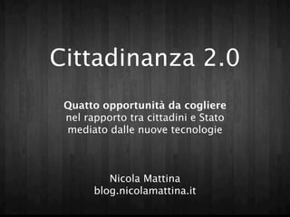 Cittadinanza 2.0
Quattro opportunità da cogliere
 nel rapporto tra cittadini e Stato
 mediato dalle nuove tecnologie



         Nicola Mattina
      blog.nicolamattina.it
 