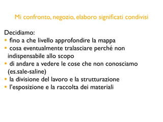 Mi confronto, negozio, elaboro signiﬁcati condivisi
Decidiamo:
• ﬁno a che livello approfondire la mappa
• cosa eventualmente tralasciare perché non
indispensabile allo scopo
• di andare a vedere le cose che non conosciamo
(es.sale-saline)
• la divisione del lavoro e la strutturazione
• l’esposizione e la raccolta dei materiali
 