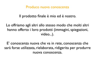 Produco nuova conoscenza
Il prodotto ﬁnale è mio ed è nostro.
Lo offriamo agli altri allo stesso modo che molti altri
hanno offerto i loro prodotti (immagini, spiegazioni,
video...).
E’ conoscenza nuova che va in rete, conoscenza che
sarà forse utilizzata, rielaborata, ridigerita per produrre
nuova conoscenza.
 
