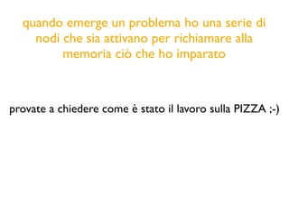 quando emerge un problema ho una serie di
nodi che sia attivano per richiamare alla
memoria ciò che ho imparato
provate a chiedere come è stato il lavoro sulla PIZZA ;-)
 