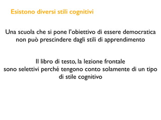 Esistono diversi stili cognitivi
Una scuola che si pone l’obiettivo di essere democratica
non può prescindere dagli stili di apprendimento
Il libro di testo, la lezione frontale
sono selettivi perché tengono conto solamente di un tipo
di stile cognitivo
 