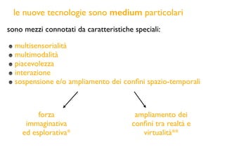 le nuove tecnologie sono medium particolari
sono mezzi connotati da caratteristiche speciali:
multisensorialità
multimodalità
piacevolezza
interazione
sospensione e/o ampliamento dei conﬁni spazio-temporali
forza
immaginativa
ed esplorativa*
ampliamento dei
conﬁni tra realtà e
virtualità**
 