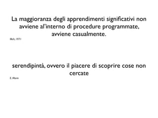 La maggioranza degli apprendimenti signiﬁcativi non
avviene al’interno di procedure programmate,
avviene casualmente.
Illich, 1971
serendipintà, ovvero il piacere di scoprire cose non
cercate
E. Morin
 