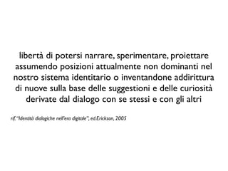 libertà di potersi narrare, sperimentare, proiettare
assumendo posizioni attualmente non dominanti nel
nostro sistema identitario o inventandone addirittura
di nuove sulla base delle suggestioni e delle curiosità
derivate dal dialogo con se stessi e con gli altri
rif.“Identità dialogiche nell’era digitale”, ed.Erickson, 2005
 