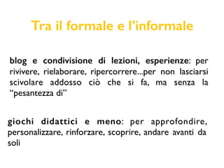 Tra il formale e l’informale
blog e condivisione di lezioni, esperienze: per
rivivere, rielaborare, ripercorrere...per non lasciarsi
scivolare addosso ciò che si fa, ma senza la
“pesantezza di”
giochi didattici e meno: per approfondire,
personalizzare, rinforzare, scoprire, andare avanti da
soli
 