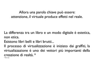 Allora una parola chiave può essere:
attenzione, il virtuale produce effetti nel reale.
La differenza tra un libro e un modo digitale è estetica,
non etica.
Esistono libri belli e libri brutti...
Il processo di virtualizzazione è iniziato dai grafﬁti, la
virtualizzazione è uno dei vettori più importanti della
creazione di realtà. *
* Pierre Lévy
 