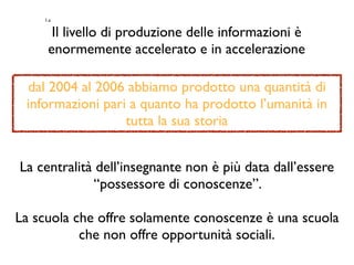 1.a
Il livello di produzione delle informazioni è
enormemente accelerato e in accelerazione
dal 2004 al 2006 abbiamo prodotto una quantità di
informazioni pari a quanto ha prodotto l’umanità in
tutta la sua storia
La centralità dell’insegnante non è più data dall’essere
“possessore di conoscenze”.
La scuola che offre solamente conoscenze è una scuola
che non offre opportunità sociali.
 