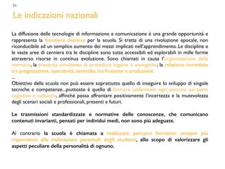 La diffusione delle tecnologie di informazione e comunicazione è una grande opportunità e
rappresenta la frontiera decisiva per la scuola. Si tratta di una rivoluzione epocale, non
riconducibile ad un semplice aumento dei mezzi implicati nell’apprendimento. Le discipline e
le vaste aree di cerniera tra le discipline sono tutte accessibili ed esplorabili in mille forme
attraverso risorse in continua evoluzione. Sono chiamati in causa l’organizzazione della
memoria, la presenza simultanea di procedure logiche e analogiche, la relazione immediata
tra progettazione, operatività, controllo, tra fruizione e produzione.
...
Obiettivo della scuola non può essere soprattutto quello di inseguire lo sviluppo di singole
tecniche e competenze...piuttosto è quello di formare saldamente ogni persona sul piano
cognitivo e culturale, afﬁnché possa affrontare positivamente l’incertezza e la mutevolezza
degli scenari sociali e professionali, presenti e futuri.
Le trasmissioni standardizzate e normative delle conoscenze, che comunicano
contenuti invarianti, pensati per individui medi, non sono più adeguate.
Al contrario la scuola è chiamata a realizzare percorsi formativi sempre più
rispondenti alle inclinazioni personali degli studenti, allo scopo di valorizzare gli
aspetti peculiare della personalità di ognuno.
2.a
Le indicazioni nazionali
 