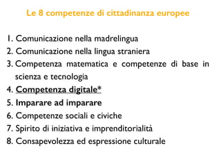Le 8 competenze di cittadinanza europee
1. Comunicazione nella madrelingua
2. Comunicazione nella lingua straniera
3. Competenza matematica e competenze di base in
scienza e tecnologia
4. Competenza digitale*
5. Imparare ad imparare
6. Competenze sociali e civiche
7. Spirito di iniziativa e imprenditorialità
8. Consapevolezza ed espressione culturale
 
