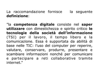 La raccomandazione fornisce la seguente
definizione:
”la competenza digitale consiste nel saper
utilizzare con dimestichezza e spirito critico le
tecnologie della società dell’informazione
(TSI) per il lavoro, il tempo libero e la
comunicazione. Essa è supportata da abilità di
base nelle TIC: l’uso del computer per reperire,
valutare, conservare, produrre, presentare e
scambiare informazioni nonché per comunicare
e partecipare a reti collaborative tramite
internet.”
 