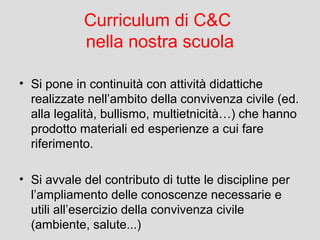 Curriculum di C&C
nella nostra scuola
• Si pone in continuità con attività didattiche
realizzate nell’ambito della convivenza civile (ed.
alla legalità, bullismo, multietnicità…) che hanno
prodotto materiali ed esperienze a cui fare
riferimento.
• Si avvale del contributo di tutte le discipline per
l’ampliamento delle conoscenze necessarie e
utili all’esercizio della convivenza civile
(ambiente, salute...)

 
