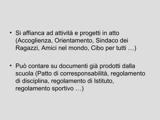 • Si affianca ad attività e progetti in atto
(Accoglienza, Orientamento, Sindaco dei
Ragazzi, Amici nel mondo, Cibo per tutti …)
• Può contare su documenti già prodotti dalla
scuola (Patto di corresponsabilità, regolamento
di disciplina, regolamento di Istituto,
regolamento sportivo …)

 