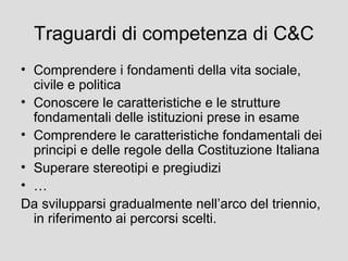 Traguardi di competenza di C&C
• Comprendere i fondamenti della vita sociale,
civile e politica
• Conoscere le caratteristiche e le strutture
fondamentali delle istituzioni prese in esame
• Comprendere le caratteristiche fondamentali dei
principi e delle regole della Costituzione Italiana
• Superare stereotipi e pregiudizi
• …
Da svilupparsi gradualmente nell’arco del triennio,
in riferimento ai percorsi scelti.

 