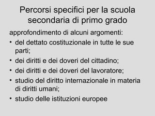 Percorsi specifici per la scuola
secondaria di primo grado
approfondimento di alcuni argomenti:
• del dettato costituzionale in tutte le sue
parti;
• dei diritti e dei doveri del cittadino;
• dei diritti e dei doveri del lavoratore;
• studio del diritto internazionale in materia
di diritti umani;
• studio delle istituzioni europee

 