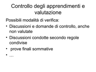 Controllo degli apprendimenti e
valutazione
Possibili modalità di verifica:
• Discussioni e domande di controllo, anche
non valutate
• Discussioni condotte secondo regole
condivise
• prove finali sommative
• …

 