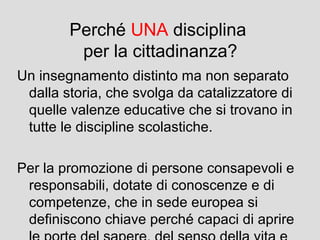 Perché UNA disciplina
per la cittadinanza?
Un insegnamento distinto ma non separato
dalla storia, che svolga da catalizzatore di
quelle valenze educative che si trovano in
tutte le discipline scolastiche.
Per la promozione di persone consapevoli e
responsabili, dotate di conoscenze e di
competenze, che in sede europea si
definiscono chiave perché capaci di aprire

 