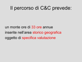 Il percorso di C&C prevede:

un monte ore di 33 ore annue
inserite nell’area storico geografica
oggetto di specifica valutazione

 