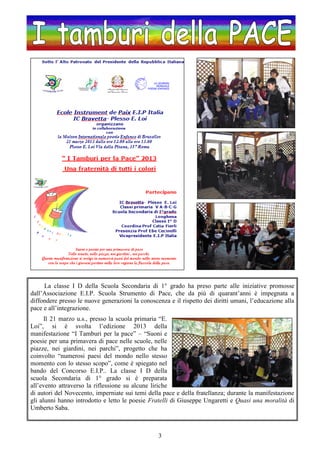 3
La classe I D della Scuola Secondaria di 1° grado ha preso parte alle iniziative promosse
dall’Associazione E.I.P. Scuola Strumento di Pace, che da più di quarant’anni è impegnata a
diffondere presso le nuove generazioni la conoscenza e il rispetto dei diritti umani, l’educazione alla
pace e all’integrazione.
Il 21 marzo u.s., presso la scuola primaria “E.
Loi”, si è svolta l’edizione 2013 della
manifestazione “I Tamburi per la pace” – “Suoni e
poesie per una primavera di pace nelle scuole, nelle
piazze, nei giardini, nei parchi”, progetto che ha
coinvolto “numerosi paesi del mondo nello stesso
momento con lo stesso scopo”, come è spiegato nel
bando del Concorso E.I.P.. La classe I D della
scuola Secondaria di 1° grado si è preparata
all’evento attraverso la riflessione su alcune liriche
di autori del Novecento, imperniate sui temi della pace e della fratellanza; durante la manifestazione
gli alunni hanno introdotto e letto le poesie Fratelli di Giuseppe Ungaretti e Quasi una moralità di
Umberto Saba.
 