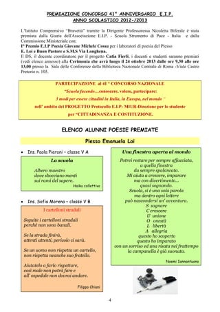 4
PREMIAZIONE CONCORSO 41° ANNIVERSARIO E.I.P.
ANNO SCOLASTICO 2012-/2013
L’Istituto Comprensivo “Bravetta” tramite la Dirigente Professoressa Nicoletta Biferale è stata
premiata dalla Giuria dell'Associazione E.I.P. - Scuola Strumento di Pace - Italia e dalla
Commissione Ministeriale con:
I° Premio E.I.P Poesia Giovane Michele Cossu per i laboratori di poesia del Plesso
E. Loi e Buon Pastore e S.M.S Via Longhena.
Il DS, il docente coordinatore per il progetto Catia Fierli, i docenti e studenti saranno premiati
(vedi elenco annesso) alla Cerimonia che avrà luogo il 24 ottobre 2013 dalle ore 9,30 alle ore
13,00 presso la Sala delle Conferenze della Biblioteca Nazionale Centrale di Roma -Viale Castro
Pretorio n. 105.
PARTECIPAZIONE al 41 ° CONCORSO NAZIONALE
“Scuola facendo…conoscere, volere, partecipare:
3 modi per essere cittadini in Italia, in Europa, nel mondo “
nell' ambito del PROGETTO Protocollo E.I.P- MIUR-Direzione per lo studente
per “CITTADINANZA E COSTITUZIONE.
ELENCO ALUNNI POESIE PREMIATE
Plesso Emanuela Loi
 Ins. Paola Pieroni – classe V A
 Ins. Sofia Morena – classe V B
La scuola
Albero maestro
dove sbocciano menti
sui rami del sapere.
Haiku collettivo
Una finestra aperta al mondo
Potrei restare per sempre affacciata,
a quella finestra
da sempre spalancata.
Mi aiuta a crescere, imparare
ma con divertimento...
quasi sognando.
Scuola, si è una sola parola
ma dentro ogni lettere
può nascondersi un' avventura.
S sognare
C crescere
U unione
O onestà
L libertà
A allegria
questo ho scoperto
questo ho imparato
con un sorriso ed una risata nel frattempo
la campanella è già suonata.
Noemi Iannantuono
I cartelloni stradali
Seguite i cartelloni stradali
perché non sono banali.
Se la strada finirà,
attenti attenti, pericolo ci sarà.
Se un uomo non rispetta un cartello,
non rispetta neanche suo fratello.
Aiutatelo a farlo rispettare,
così male non potrà fare e
all' ospedale non dovrai andare.
Filippo Chiani
 