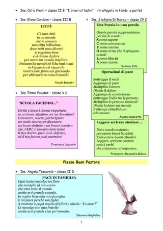 5
 Ins. Catia Fierli – classe II B: “I bravi cittadini” (in allegato in fondo a parte)
 Ins. Elena Cardone – classe III B  Ins. Stefania Di Marco – classe IV C
 Ins. Emma Paludet – classe V C
Plesso Buon Pastore
 Ins. Angela Tessarolo – classe II D
Una Poesia in una parola
Queste parola rappresentano
per me la scuola
S come sapere
C come conoscenza
U come unione
O come orme che ti spingono
avanti
L come libertà
A come amore.
Susanna Calò
Leggere scrivere studiare …
Noi a scuola andiamo
per essere bravi bambini
E diventare buoni cittadini.
Leggere, scrivere contare
sono i verbi
che ci aiutano ad imparare.
Francesca Alexandra Boloca
CITTÀ
C’è una città
in un mondo
che io conosco
una città bellissima
dove tutti sono diversi
si vogliono bene
e si danno da fare
per avere un mondo migliore.
Nessuno ha nemici né li ha mai avuti
io li guardo e li riguardo
mentre loro fanno un girotondo
per abbracciare tutto il mondo.
Nicole Barsotti
Operazioni di pace
Sottraggo il male
Aggiungo la pace
Moltiplico l’amore
Divido il dolore
Aggiungo la condivisione
Sottraggo l’odio tra le persone.
Moltiplico le persone socievoli
Divido la fame nel mondo
E ottengo cittadini con
educazione.
Alessia Moscetta
“SCUOLA FACENDO…”
Diritti e doveri dovrai rispettare,
se un buon cittadino vorrai diventare!
Conoscere, volere, partecipare:
un modo sicuro per diventare
un bravo dottore o un bravo maestro
che, l’ABC, ti insegna lesto lesto!
Il tuo destino puoi, così, definire,
ed il tuo futuro puoi costruire!
Francesca Lazzarin
PACE IN FAMIGLIA
Ogni tanto raccolgo un fiore
che somiglia al mio cuore
che ama tutto il mondo
anche se è grande e tondo.
Io voglio bene alla mia famiglia
E mi piace perché son figlia.
A mamma e papà regalo dei fiori e chiedo: “Li odori?”
Li raccolgo con mio fratello
anche se è grande e un po’ monello.
Eleonora Guglielmo
 