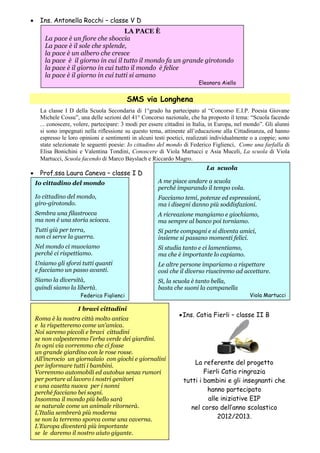 6
 Ins. Antonella Rocchi – classe V D
SMS via Longhena
La classe I D della Scuola Secondaria di 1°grado ha partecipato al “Concorso E.I.P. Poesia Giovane
Michele Cossu”, una delle sezioni del 41° Concorso nazionale, che ha proposto il tema: “Scuola facendo
... conoscere, volere, partecipare: 3 modi per essere cittadini in Italia, in Europa, nel mondo”. Gli alunni
si sono impegnati nella riflessione su questo tema, attinente all’educazione alla Cittadinanza, ed hanno
espresso le loro opinioni e sentimenti in alcuni testi poetici, realizzati individualmente o a coppie; sono
state selezionate le seguenti poesie: Io cittadino del mondo di Federico Figlienci, Come una farfalla di
Elisa Bonichini e Valentina Tondini, Conoscere di Viola Martucci e Asia Muceli, La scuola di Viola
Martucci, Scuola facendo di Marco Bayslach e Riccardo Magro.
 Prof.ssa Laura Caneva – classe I D
Ins. Catia Fierli – classe II B
La referente del progetto
Fierli Catia ringrazia
tutti i bambini e gli insegnanti che
hanno partecipato
alle iniziative EIP
nel corso dell’anno scolastico
2012/2013.
Io cittadino del mondo
Io cittadino del mondo,
giro-girotondo.
Sembra una filastrocca
ma non è una storia sciocca.
Tutti giù per terra,
non ci serve la guerra.
Nel mondo ci muoviamo
perché ci rispettiamo.
Uniamo gli sforzi tutti quanti
e facciamo un passo avanti.
Siamo la diversità,
quindi siamo la libertà.
Federico Figlienci
LA PACE È
La pace è un fiore che sboccia
La pace è il sole che splende,
la pace è un albero che cresce
la pace è il giorno in cui il tutto il mondo fa un grande girotondo
la pace è il giorno in cui tutto il mondo è felice
la pace è il giorno in cui tutti si amano
Eleonora Aiello
La scuola
A me piace andare a scuola
perché imparando il tempo vola.
Facciamo temi, potenze ed espressioni,
ma i disegni danno più soddisfazioni.
A ricreazione mangiamo e giochiamo,
ma sempre al banco poi torniamo.
Si parte compagni e si diventa amici,
insieme si passano momenti felici.
Si studia tanto e ci lamentiamo,
ma che è importante lo capiamo.
Le altre persone impariamo a rispettare
così che il diverso riusciremo ad accettare.
Sì, la scuola è tanto bella,
basta che suoni la campanella
Viola Martucci
I bravi cittadini
Roma è la nostra città molto antica
e la rispetteremo come un’amica.
Noi saremo piccoli e bravi cittadini
se non calpesteremo l’erba verde dei giardini.
In ogni via vorremmo che ci fosse
un grande giardino con le rose rosse.
All’incrocio un giornalaio con giochi e giornalini
per informare tutti i bambini.
Vorremmo automobili ed autobus senza rumori
per portare al lavoro i nostri genitori
e una casetta nuova per i nonni
perché facciano bei sogni.
Insomma il mondo più bello sarà
se naturale come un animale ritornerà.
L’Italia sembrerà più moderna
se non la terremo sporca come una caverna.
L’Europa diventerà più importante
se le daremo il nostro aiuto gigante.
 