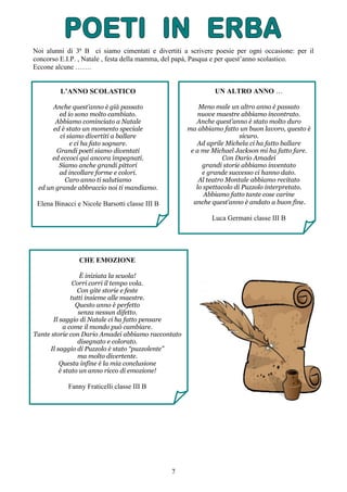 7
Noi alunni di 3ª B ci siamo cimentati e divertiti a scrivere poesie per ogni occasione: per il
concorso E.I.P. , Natale , festa della mamma, del papà, Pasqua e per quest’anno scolastico.
Eccone alcune …….
L’ANNO SCOLASTICO
Anche quest’anno è già passato
ed io sono molto cambiato.
Abbiamo cominciato a Natale
ed è stato un momento speciale
ci siamo divertiti a ballare
e ci ha fato sognare.
Grandi poeti siamo diventati
ed eccoci qui ancora impegnati.
Siamo anche grandi pittori
ad incollare forme e colori.
Caro anno ti salutiamo
ed un grande abbraccio noi ti mandiamo.
Elena Binacci e Nicole Barsotti classe III B
UN ALTRO ANNO …
Meno male un altro anno è passato
nuove maestre abbiamo incontrato.
Anche quest’anno è stato molto duro
ma abbiamo fatto un buon lavoro, questo è
sicuro.
Ad aprile Michela ci ha fatto ballare
e a me Michael Jackson mi ha fatto fare.
Con Dario Amadei
grandi storie abbiamo inventato
e grande successo ci hanno dato.
Al teatro Montale abbiamo recitato
lo spettacolo di Puzzolo interpretato.
Abbiamo fatto tante cose carine
anche quest’anno è andato a buon fine.
Luca Germani classe III B
CHE EMOZIONE
È iniziata la scuola!
Corri corri il tempo vola.
Con gite storie e feste
tutti insieme alle maestre.
Questo anno è perfetto
senza nessun difetto.
Il saggio di Natale ci ha fatto pensare
a come il mondo può cambiare.
Tante storie con Dario Amadei abbiamo raccontato
disegnato e colorato.
Il saggio di Puzzolo è stato “puzzolente”
ma molto divertente.
Questa infine è la mia conclusione
è stato un anno ricco di emozione!
Fanny Fraticelli classe III B
 